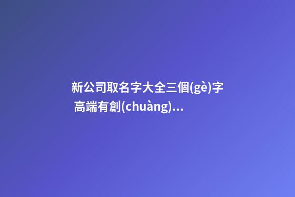 新公司取名字大全三個(gè)字 高端有創(chuàng)新公司名稱,起名之家